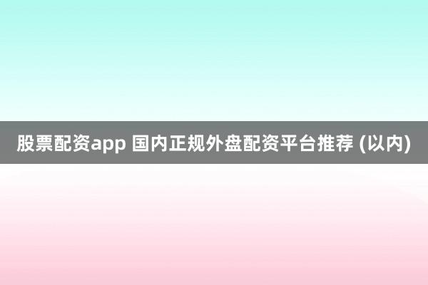 股票配资app 国内正规外盘配资平台推荐 (以内)