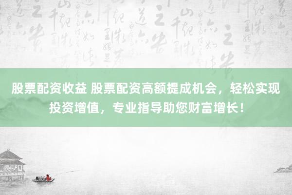 股票配资收益 股票配资高额提成机会,轻松实现投资增值,专业指导助您财富增长!