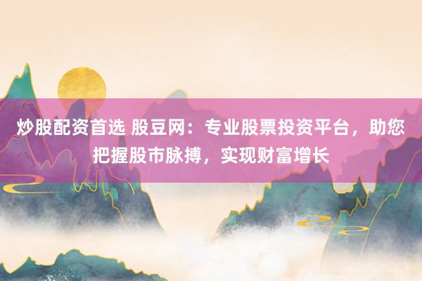 炒股配资首选 股豆网：专业股票投资平台，助您把握股市脉搏，实现财富增长