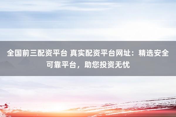 全国前三配资平台 真实配资平台网址：精选安全可靠平台，助您投资无忧