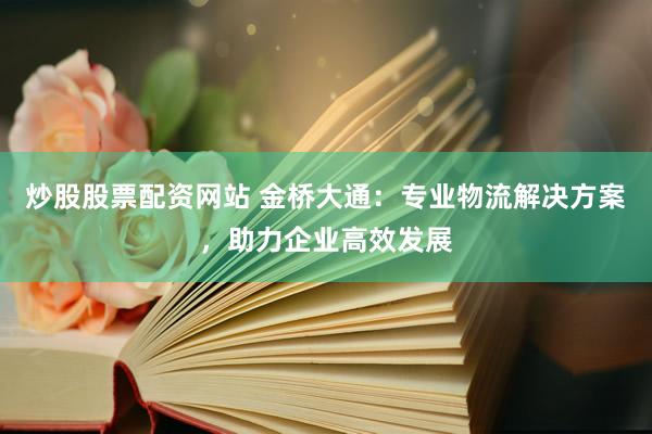 炒股股票配资网站 金桥大通：专业物流解决方案，助力企业高效发展