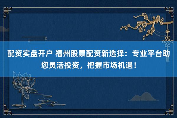配资实盘开户 福州股票配资新选择：专业平台助您灵活投资，把握市场机遇！