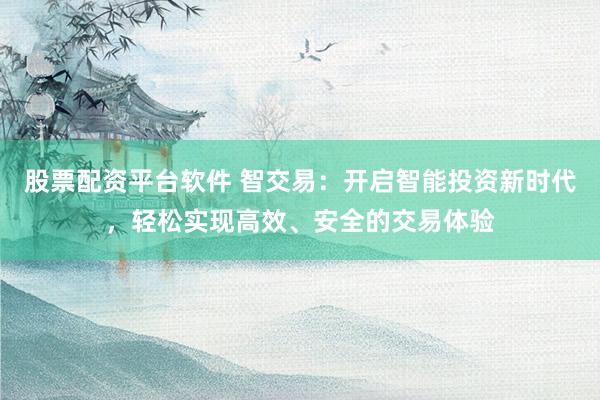 股票配资平台软件 智交易：开启智能投资新时代，轻松实现高效、安全的交易体验