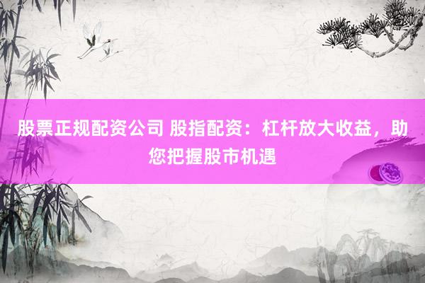 股票正规配资公司 股指配资：杠杆放大收益，助您把握股市机遇
