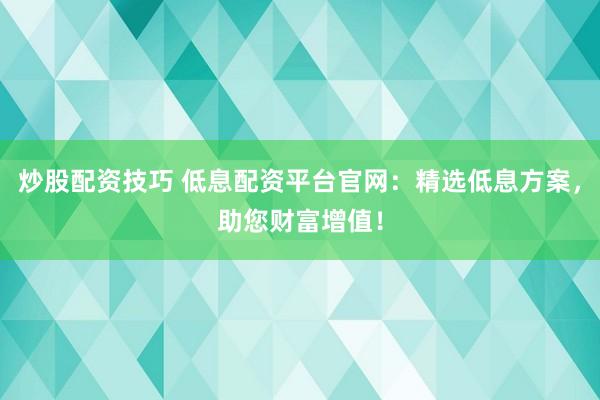 炒股配资技巧 低息配资平台官网：精选低息方案，助您财富增值！