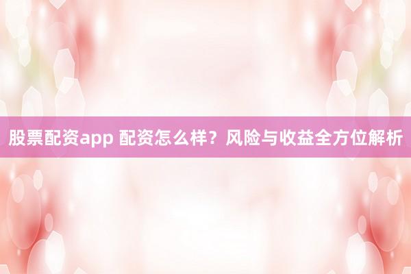 股票配资app 配资怎么样？风险与收益全方位解析